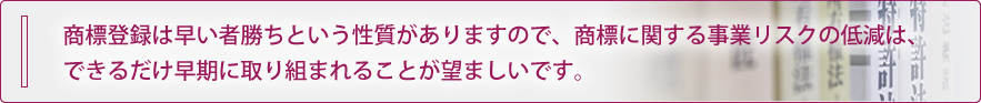 商標登録は早い者勝ちという性質がありますので、商標に関する事業リスクの低減は、できるだけ早期に取り組まれることが望ましいです。